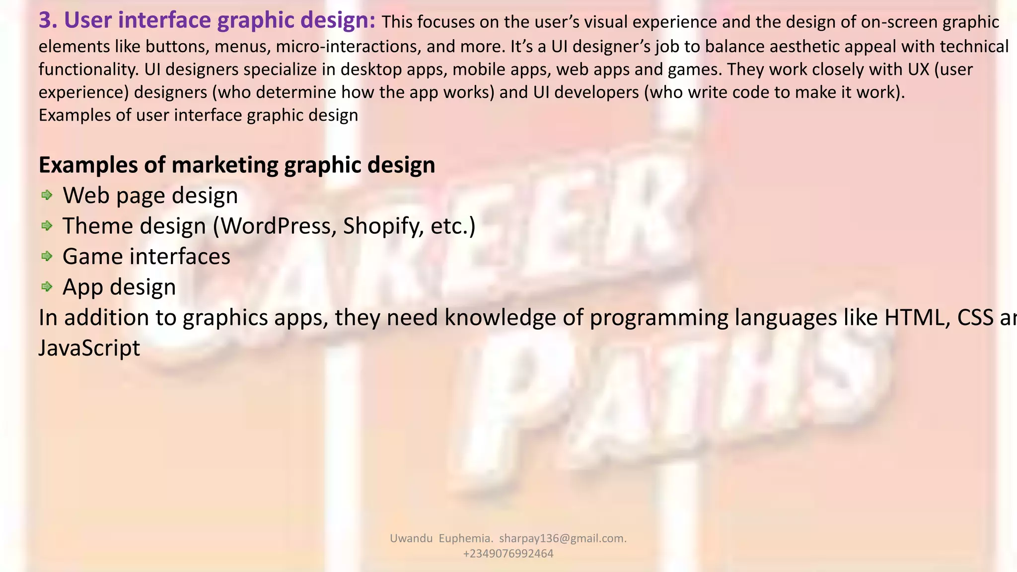 3. User interface graphic design: This focuses on the user’s visual experience and the design of on-screen graphic
elements like buttons, menus, micro-interactions, and more. It’s a UI designer’s job to balance aesthetic appeal with technical
functionality. UI designers specialize in desktop apps, mobile apps, web apps and games. They work closely with UX (user
experience) designers (who determine how the app works) and UI developers (who write code to make it work).
Examples of user interface graphic design
Examples of marketing graphic design
Web page design
Theme design (WordPress, Shopify, etc.)
Game interfaces
App design
In addition to graphics apps, they need knowledge of programming languages like HTML, CSS an
JavaScript
Uwandu Euphemia. sharpay136@gmail.com.
+2349076992464
 