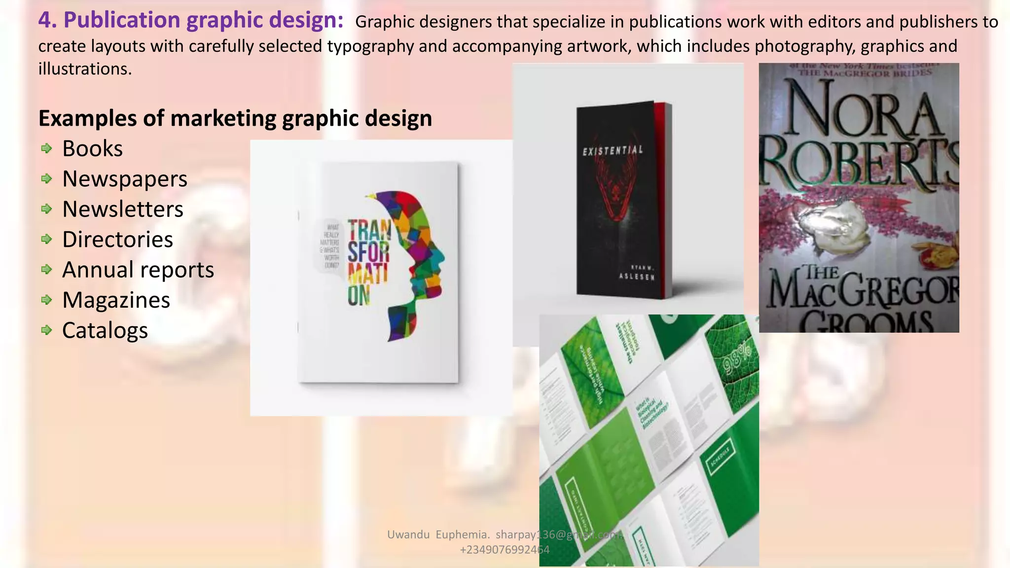 4. Publication graphic design: Graphic designers that specialize in publications work with editors and publishers to
create layouts with carefully selected typography and accompanying artwork, which includes photography, graphics and
illustrations.
Examples of marketing graphic design
Books
Newspapers
Newsletters
Directories
Annual reports
Magazines
Catalogs
Uwandu Euphemia. sharpay136@gmail.com.
+2349076992464
 