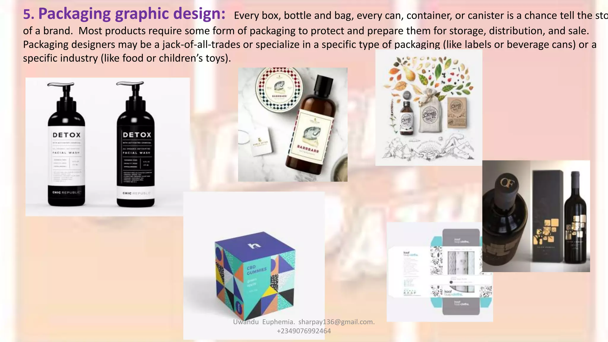 5. Packaging graphic design: Every box, bottle and bag, every can, container, or canister is a chance tell the sto
of a brand. Most products require some form of packaging to protect and prepare them for storage, distribution, and sale.
Packaging designers may be a jack-of-all-trades or specialize in a specific type of packaging (like labels or beverage cans) or a
specific industry (like food or children’s toys).
Uwandu Euphemia. sharpay136@gmail.com.
+2349076992464
 