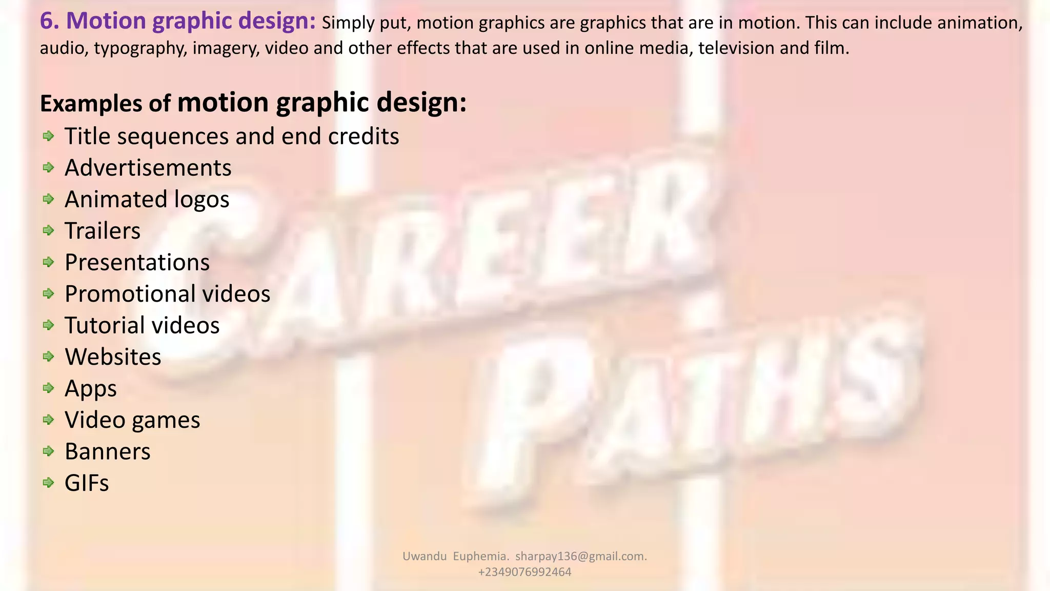 6. Motion graphic design: Simply put, motion graphics are graphics that are in motion. This can include animation,
audio, typography, imagery, video and other effects that are used in online media, television and film.
Examples of motion graphic design:
Title sequences and end credits
Advertisements
Animated logos
Trailers
Presentations
Promotional videos
Tutorial videos
Websites
Apps
Video games
Banners
GIFs
Uwandu Euphemia. sharpay136@gmail.com.
+2349076992464
 