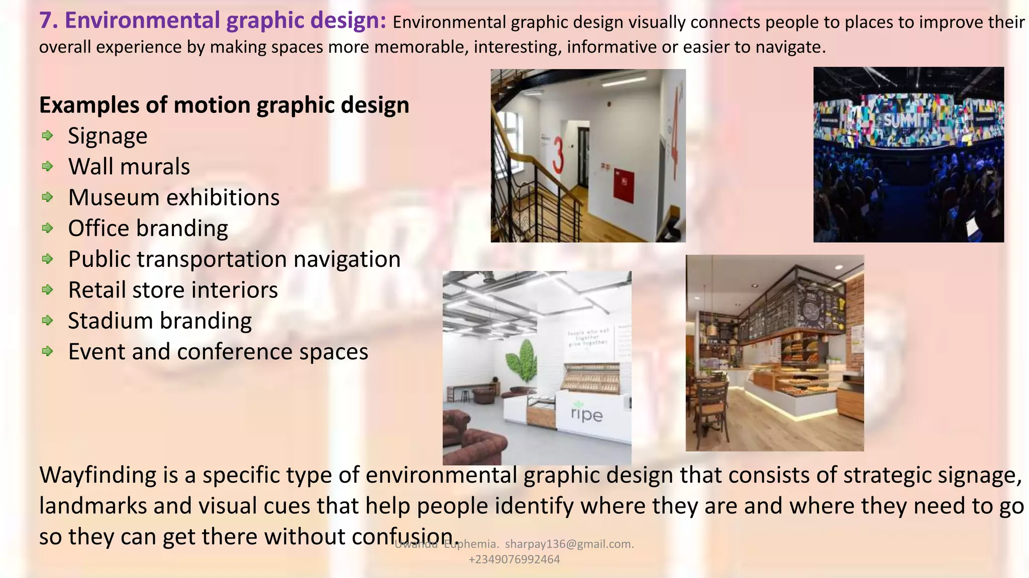7. Environmental graphic design: Environmental graphic design visually connects people to places to improve their
overall experience by making spaces more memorable, interesting, informative or easier to navigate.
Examples of motion graphic design
Signage
Wall murals
Museum exhibitions
Office branding
Public transportation navigation
Retail store interiors
Stadium branding
Event and conference spaces
Wayfinding is a specific type of environmental graphic design that consists of strategic signage,
landmarks and visual cues that help people identify where they are and where they need to go
so they can get there without confusion.Uwandu Euphemia. sharpay136@gmail.com.
+2349076992464
 