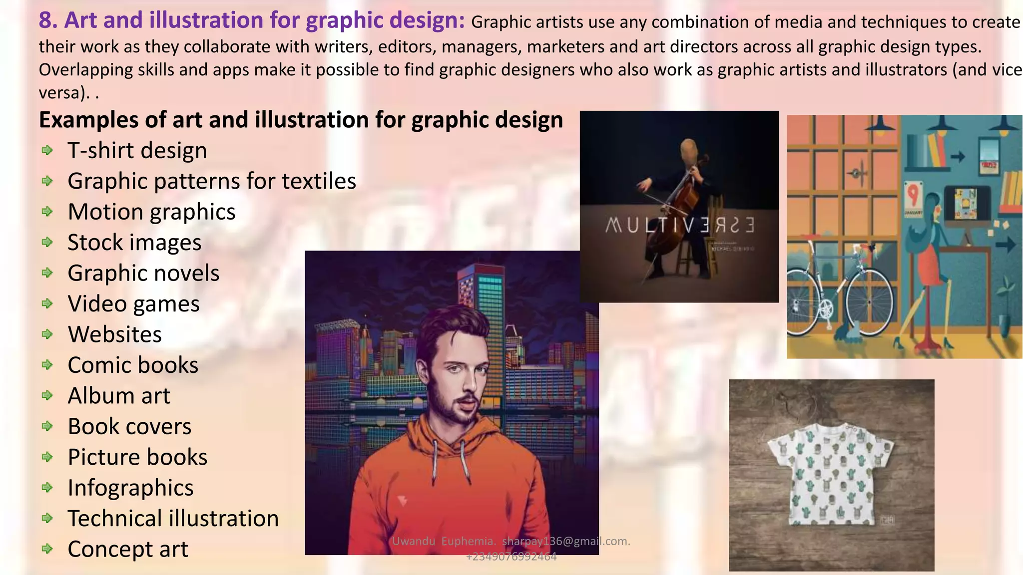 8. Art and illustration for graphic design: Graphic artists use any combination of media and techniques to create
their work as they collaborate with writers, editors, managers, marketers and art directors across all graphic design types.
Overlapping skills and apps make it possible to find graphic designers who also work as graphic artists and illustrators (and vice
versa). .
Examples of art and illustration for graphic design
T-shirt design
Graphic patterns for textiles
Motion graphics
Stock images
Graphic novels
Video games
Websites
Comic books
Album art
Book covers
Picture books
Infographics
Technical illustration
Concept art Uwandu Euphemia. sharpay136@gmail.com.
+2349076992464
 