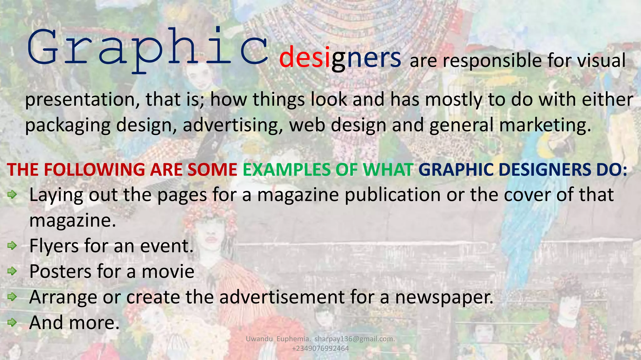 Graphicdesigners are responsible for visual
presentation, that is; how things look and has mostly to do with either
packaging design, advertising, web design and general marketing.
THE FOLLOWING ARE SOME EXAMPLES OF WHAT GRAPHIC DESIGNERS DO:
Laying out the pages for a magazine publication or the cover of that
magazine.
Flyers for an event.
Posters for a movie
Arrange or create the advertisement for a newspaper.
And more.
Uwandu Euphemia. sharpay136@gmail.com.
+2349076992464
 