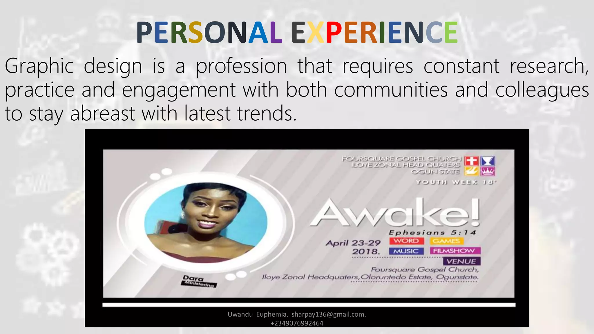 PERSONAL EXPERIENCE
Graphic design is a profession that requires constant research,
practice and engagement with both communities and colleagues
to stay abreast with latest trends.
Uwandu Euphemia. sharpay136@gmail.com.
+2349076992464
 