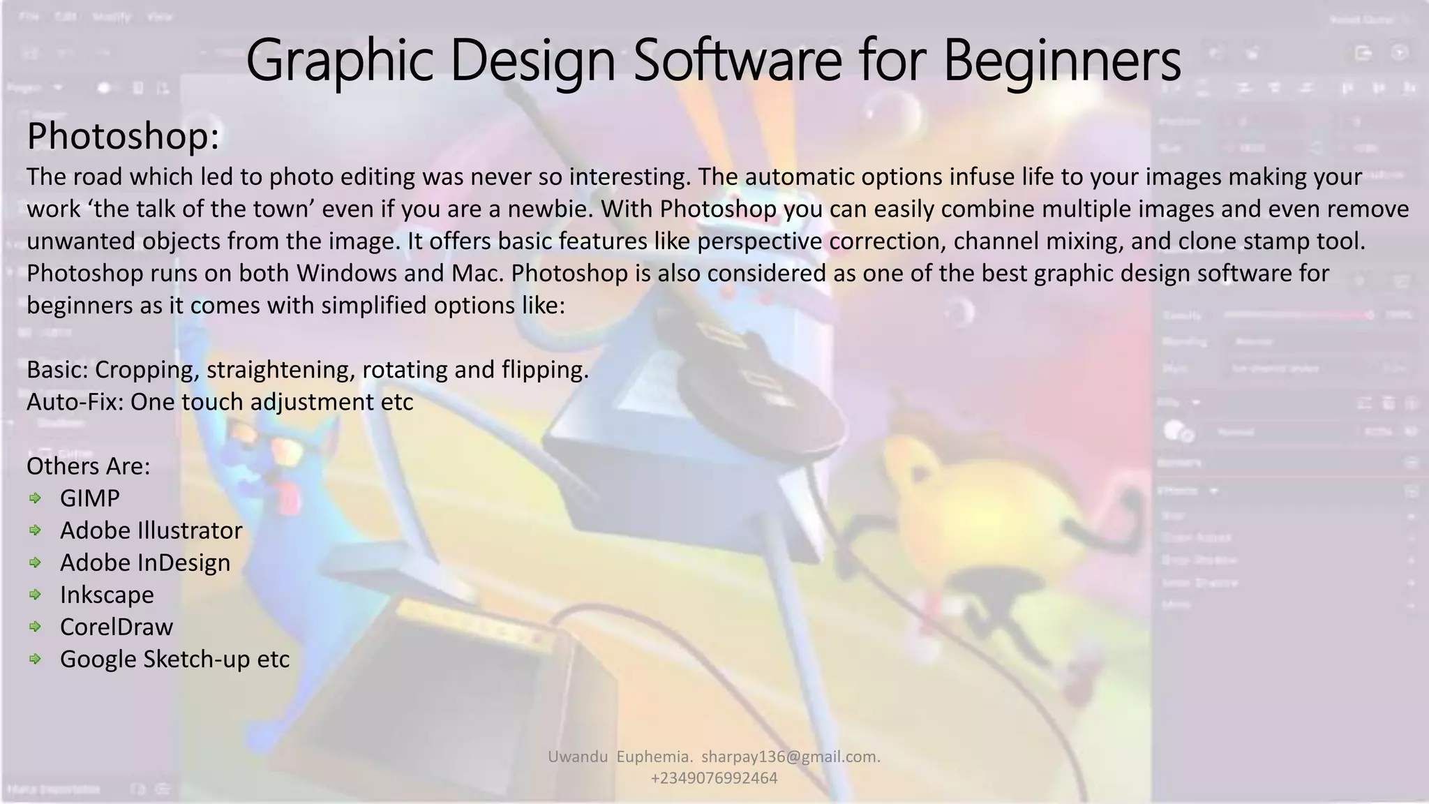 Graphic Design Software for Beginners
Photoshop:
The road which led to photo editing was never so interesting. The automatic options infuse life to your images making your
work ‘the talk of the town’ even if you are a newbie. With Photoshop you can easily combine multiple images and even remove
unwanted objects from the image. It offers basic features like perspective correction, channel mixing, and clone stamp tool.
Photoshop runs on both Windows and Mac. Photoshop is also considered as one of the best graphic design software for
beginners as it comes with simplified options like:
Basic: Cropping, straightening, rotating and flipping.
Auto-Fix: One touch adjustment etc
Others Are:
GIMP
Adobe Illustrator
Adobe InDesign
Inkscape
CorelDraw
Google Sketch-up etc
Uwandu Euphemia. sharpay136@gmail.com.
+2349076992464
 