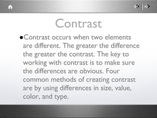 Contrast Contrast occurs when two elements are different. The greater the difference the greater the contrast. The key to working with contrast is to make sure the differences are obvious. Four common methods of creating contrast are by using differences in size, value, color, and type. 