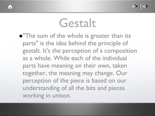 Gestalt "The sum of the whole is greater than its parts" is the idea behind the principle of gestalt. It's the perception of a composition as a whole. While each of the individual parts have meaning on their own, taken together, the meaning may change. Our perception of the piece is based on our understanding of all the bits and pieces working in unison. 