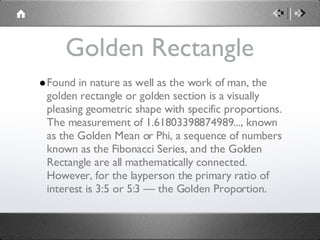 Golden Rectangle Found in nature as well as the work of man, the golden rectangle or golden section is a visually pleasing geometric shape with specific proportions. The measurement of 1.61803398874989..., known as the Golden Mean or Phi, a sequence of numbers known as the Fibonacci Series, and the Golden Rectangle are all mathematically connected. However, for the layperson the primary ratio of interest is 3:5 or 5:3 — the Golden Proportion. 