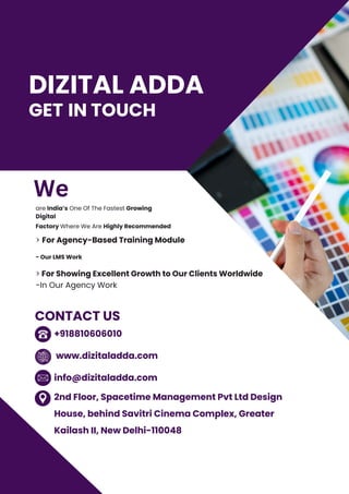 GET IN TOUCH
- Our LMS Work
are India’s One Of The Fastest Growing
Digital
Factory Where We Are Highly Recommended
> For Agency-Based Training Module
> For Showing Excellent Growth to Our Clients Worldwide
-In Our Agency Work
+918810606010
www.dizitaladda.com
info@dizitaladda.com
2nd Floor, Spacetime Management Pvt Ltd Design
House, behind Savitri Cinema Complex, Greater
Kailash II, New Delhi-110048
CONTACT US
DIZITAL ADDA
We
 