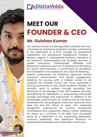 MEET OUR
FOUNDER & CEO
Mr. Gulshan Kumar
Mr. Gulshan Kumar is a distinguished individual who has
traversed an impressive academic journey, culminating
in the attainment of a Ph.D. Through his exceptional
capabilities. His educational background includes a
Master's degree in International Business, indicative of
his profound understanding and strategic acumen in
global commerce. Professionally affiliated with
esteemed institutions such as IIT Roorkee and IIM Indore,
Mr. Kumar demonstrates a commitment to excellence
and innovation in his endeavors. His vision for fostering
exports underscores his proactive approach toward
economic advancement and global engagement.
Initiating his journey with a modest cohort of six
students, Mr. Gulshan Kumar has since cultivated a
thriving community of over 30,000 students. Notably, his
altruistic spirit is evident through providing free
education to an average of over 200 students annually,
exemplifying his dedication to empowering individuals
through knowledge and opportunity. In addition to his
remarkable achievements, Mr. Gulshan Kumar has been
bestowed with the prestigious India Icon Award by Kiran
Bedi, the first IPS officer of India. This esteemed
recognition underscores Mr. Kumar's exceptional
contributions and noteworthy impact, further solidifying
his status as a luminary in his field. Such accolades
serve as a testament to his unwavering dedication,
visionary leadership, and significant influence on
educational landscape and the broader community.
 