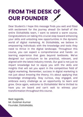 Best regards,
Mr. Gulshan Kumar
Founder, DizitalAdda.
FROM THE DESK OF
OUR FOUNDER
Dear Student's I hope this message finds you well and filled
with excitement for the journey ahead! On behalf of the
entire DizitalAdda team, I want to extend a warm course.
Congratulations on taking this crucial step toward enhancing
your skills and unlocking new opportunities in the dynamic
world of digital marketing. At DizitalAdda, we believe in
empowering individuals with the knowledge and tools they
need to thrive in the digital landscape. Throughout this
course, you can expect a comprehensive and hands- on
learning experience that goes beyond textbooks. We've
designed our curriculum to be practical, relevant, and
aligned with the latest industry trends. Our goal is not just to
impart knowledge but to equip you with the skills and
insights that will set you apart in the competitive field of
digital marketing. Remember, success in digital marketing is
not just about knowing the theory; it's about applying that
knowledge strategically. Stay curious, stay engaged, and
embrace every challenge as an opportunity to learn and
grow. Once again, welcome to DizitalAdda! We're thrilled to
have you on board and can't wait to witness your
transformation throughout this course.
 