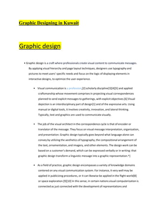 Graphic Designing in Kuwait
Graphic design
• Graphic design is a craft where professionals create visual content to communicate messages.
By applying visual hierarchy and page layout techniques, designers use typography and
pictures to meet users' specific needs and focus on the logic of displaying elements in
interactive designs, to optimize the user experience.
• Visual communication is a profession,[2] scholarly discipline[3][4][5] and applied
craftsmanship whose movement comprises in projecting visual correspondences
planned to send explicit messages to gatherings, with explicit objectives.[6] Visual
depiction is an interdisciplinary part of design[1] and of the expressive arts. Using
manual or digital tools, it involves creativity, innovation, and lateral thinking.
Typically, text and graphics are used to communicate visually.
• The job of the visual architect in the correspondence cycle is that of encoder or
translator of the message. They focus on visual message interpretation, organization,
and presentation. Graphic design typically goes beyond what language alone can
convey by utilizing the aesthetics of typography, the compositional arrangement of
the text, ornamentation, and imagery, and other elements. The design work can be
based on a customer's demand, which can be expressed verbally or in writing: that
graphic design transform a linguistic message into a graphic representation.^]
• As a field of practice, graphic design encompasses a variety of knowledge domains
centered on any visual communication system. For instance, it very well may be
applied in publicizing procedures, or it can likewise be applied in the flight world[8]
or space exploration.[9][10] In this sense, in certain nations visual computerization is
connected as just connected with the development of representations and
 