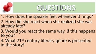 1. How does the speaker feel whenever it rings?
2. How did she react when she realized she was
already late?
3. Would you react the same way, if this happens
to you?
4. What 21st century literary genre is presented
in the story?
 
