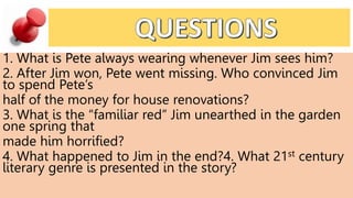 1. What is Pete always wearing whenever Jim sees him?
2. After Jim won, Pete went missing. Who convinced Jim
to spend Pete’s
half of the money for house renovations?
3. What is the “familiar red” Jim unearthed in the garden
one spring that
made him horrified?
4. What happened to Jim in the end?4. What 21st century
literary genre is presented in the story?
 