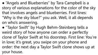 ● “Angels and Blueberries” by Tara Campbell is a
story of various explanations for the color of the sky
that involves angels and blueberries. First lines:
“Why is the sky blue?” you ask. Well, it all depends
on who’s answering.
● “Taylor Swift” by Hugh Behm-Steinberg tells a
weird story of how anyone can order a perfectly
clone of Taylor Swift at his doorstep. First line: You’re
in love; it’s great, you swipe on your phone and
order: the next day a Taylor Swift clone shows up at
your house.
 