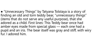 ● “Unnecessary Things” by Tatyana Tolstaya is a story of
finding an old and torn teddy bear, “unnecessary things”
(items that do not serve any useful purpose), that she
adored as a child. First lines: This Teddy bear once had
amber eyes made from special glass — each one had a
pupil and an iris. The bear itself was gray and stiff, with wiry
fur. I adored him.
 