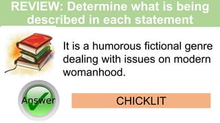 REVIEW: Determine what is being
described in each statement
It is a humorous fictional genre
dealing with issues on modern
womanhood.
CHICKLIT
 