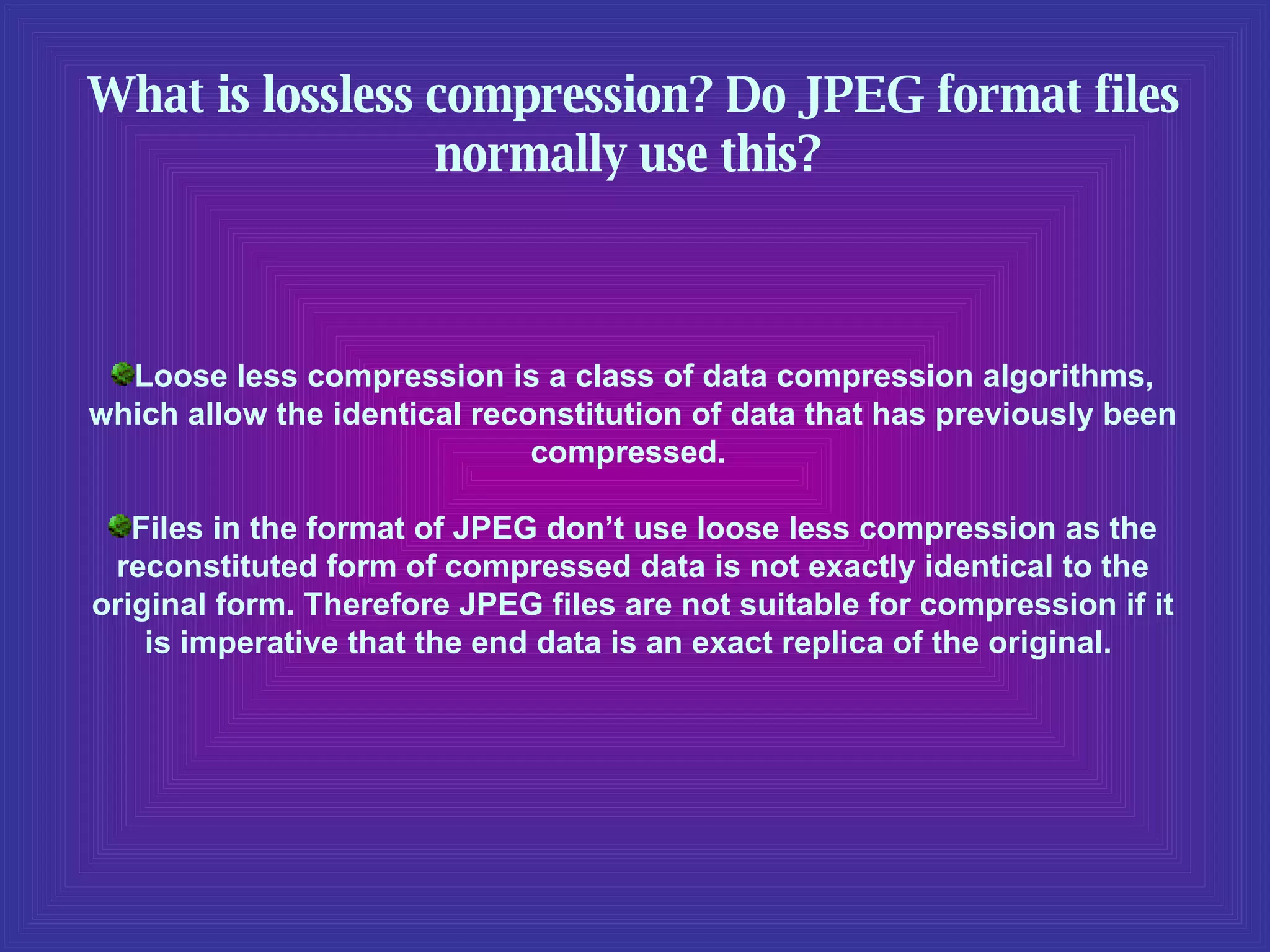 What is lossless compression? Do JPEG format files normally use this?   Loose less compression is a class of data compression algorithms, which allow the identical reconstitution of data that has previously been compressed.  Files in the format of JPEG don’t use loose less compression as the reconstituted form of compressed data is not exactly identical to the original form. Therefore JPEG files are not suitable for compression if it is imperative that the end data is an exact replica of the original.  