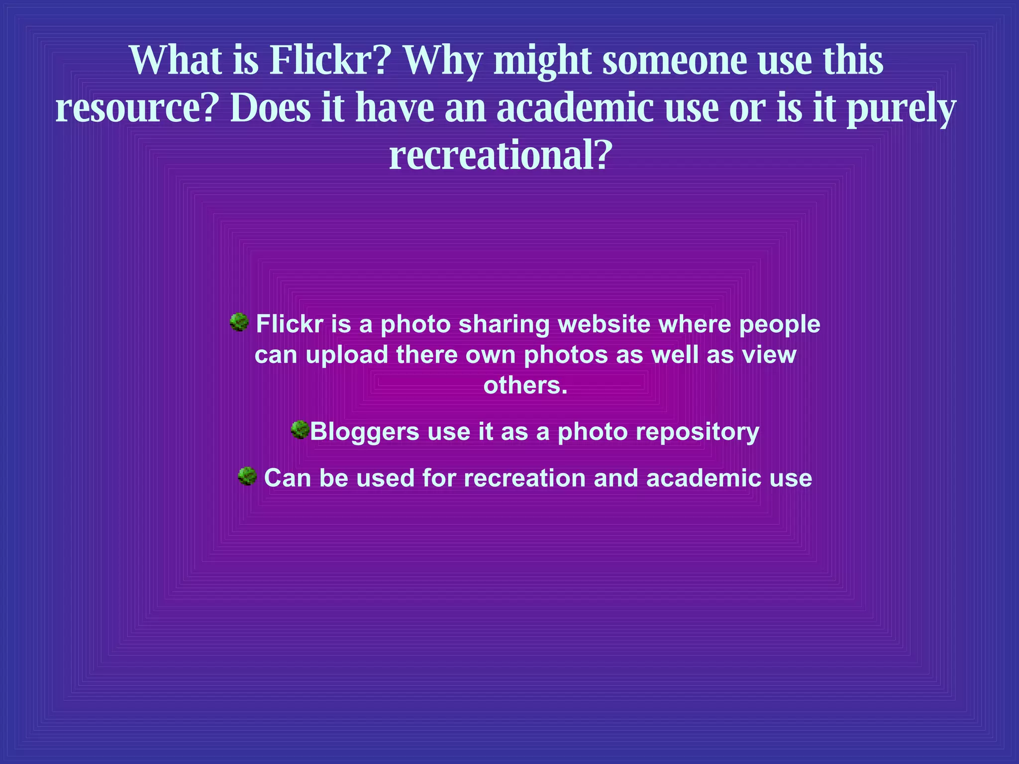 What is Flickr? Why might someone use this resource? Does it have an academic use or is it purely recreational?  Flickr is a photo sharing website where people can upload there own photos as well as view others. Bloggers use it as a photo repository Can be used for recreation and academic use 