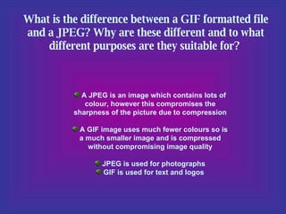 What is the difference between a GIF formatted file and a JPEG? Why are these different and to what different purposes are they suitable for?  A JPEG is an image which contains lots of colour, however this compromises the sharpness of the picture due to compression A GIF image uses much fewer colours so is a much smaller image and is compressed without compromising image quality JPEG is used for photographs GIF is used for text and logos 