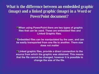 What is the difference between an embedded graphic (image) and a linked graphic (image) in a Word or PowerPoint document?   When using PowerPoint there are two types of graphic files that can be used. These are embedded files and Linked Graphic files.  Embedded files can be manipulated by the user, and can be easily transported from one file to another. There size does not matter Linked graphic files, provide a direct connection to the source from which the graphic was obtained. This means that the file cannot be changed, however it is possible to change the size of the file.  