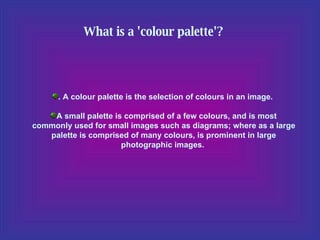 What is a 'colour palette'?   . A colour palette is the selection of colours in an image.  A small palette is comprised of a few colours, and is most commonly used for small images such as diagrams; where as a large palette is comprised of many colours, is prominent in large photographic images.  