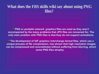 What does the FBS skills wiki say about using PNG files?   PNG or  portable network  graphics  files are used as they aren’t accompanied by the many problems that JPG files are renowned for. The only main problem with PNG files is that they do not support animations. The development of GIF  graphics interchange format  files, which use a unique process of file compression, has shown that high resolution images can be compressed and reconstituted without suffering from blurring, which some PNG files atrophy.  