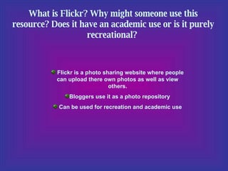 What is Flickr? Why might someone use this resource? Does it have an academic use or is it purely recreational?  Flickr is a photo sharing website where people can upload there own photos as well as view others. Bloggers use it as a photo repository Can be used for recreation and academic use 