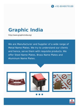 +91-8048079188
Graphic India
http://www.graphicindia.org/
We are Manufacturer and Supplier of a wide range of
Metal Name Plates. We try to understand our clients
and hence, serve them with requisite products. We
offer Steel Name Plates, Brass Name Plates and
Aluminum Name Plates.
 