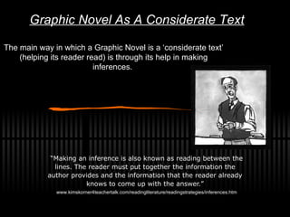 The main way in which a Graphic Novel is a ‘considerate text’ (helping its reader read) is through its help in making inferences.    “ Making an inference is also known as reading between the lines.   The reader must put together the information the author provides and the information that the reader already knows to come up with the answer. ” www.kimskorner4teachertalk.com/readingliterature/readingstrategies/inferences.htm Graphic Novel As A Considerate Text 