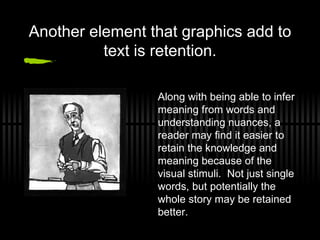Another element that graphics add to text is retention. Along with being able to infer meaning from words and understanding nuances, a reader may find it easier to retain the knowledge and meaning because of the visual stimuli.  Not just single words, but potentially the whole story may be retained better. 