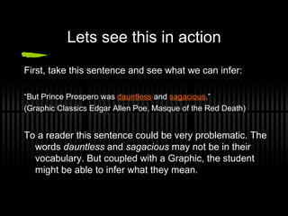 Lets see this in action First, take this sentence and see what we can infer:  “ But Prince Prospero was  dauntless  and  sagacious .” (Graphic Classics Edgar Allen Poe, Masque of the Red Death) To a reader this sentence could be very problematic. The words  dauntless  and  sagacious  may not be in their vocabulary. But coupled with a Graphic, the student might be able to infer what they mean.  