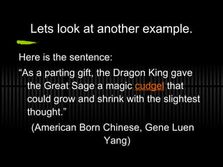 Lets look at another example. Here is the sentence:  “ As a parting gift, the Dragon King gave the Great Sage a magic  cudgel  that could grow and shrink with the slightest thought.” (American Born Chinese, Gene Luen Yang) 