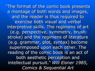 &quot;The format of the comic book presents a montage of both words and images, and the reader is thus required to exercise both visual and verbal interpretive skills. The regimens of art (e.g. perspective, symmetry, brush stroke) and the regimens of literature (e.g. grammar, plot, syntax) become superimposed upon each other. The reading of the comic book is an act of both aesthetic perception and intellectual pursuit.&quot;   Will Eisner 1985, Comics & Sequential Art 