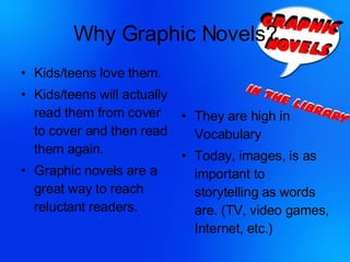 Why Graphic Novels? Kids/teens love them. Kids/teens will actually read them from cover to cover and then read them again. Graphic novels are a great way to reach reluctant readers. They are high in Vocabulary Today, images, is as important to storytelling as words are. (TV, video games, Internet, etc.) 