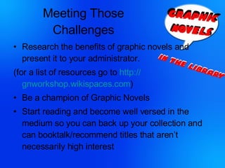 Meeting Those Challenges Research the benefits of graphic novels and present it to your administrator. (for a list of resources go to  http:// gnworkshop.wikispaces.com )  Be a champion of Graphic Novels Start reading and become well versed in the medium so you can back up your collection and can booktalk/recommend titles that aren’t necessarily high interest 