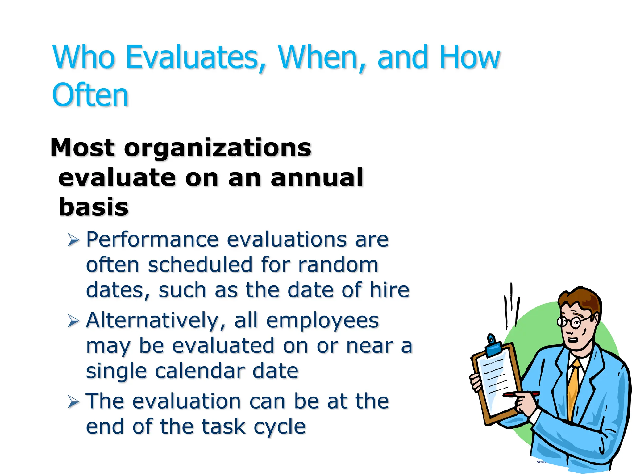 Who Evaluates, When, and How
Often
Most organizations
evaluate on an annual
basis
 Performance evaluations are
often scheduled for random
dates, such as the date of hire
 Alternatively, all employees
may be evaluated on or near a
single calendar date
 The evaluation can be at the
end of the task cycle
 