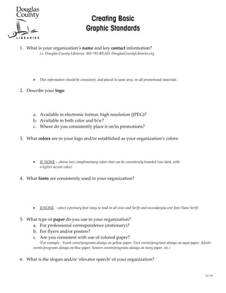`êÉ~íáåÖ=_~ëáÅ=
                                             dê~éÜáÅ=pí~åÇ~êÇë=

    1. What is your organization’s name and key contact information?
              i.e. Douglas County Libraries, 303-791-READ, DouglasCountyLibraries.org
=
=
=
=
          •   This information should be consistent, and placed in same area, on all promotional materials.
=
    2. Describe your logo:




          a. Available in electronic format, high resolution (JPEG)?
          b. Available in both color and b/w?
          c. Where do you consistently place it on/in promotions?

    3. What colors are in your logo and/or established as your organization’s colors:




          •   IF NONE – choose two complimentary colors that can be consistently branded (one dark, with
              a lighter accent color).


    4. What fonts are consistently used in your organization?




          •   If NONE - select a primary font (easy to read in all sizes and Serif) and secondary/accent font (Sans Serif).


    5. What type of paper do you use in your organization?
         a. For professional correspondence (stationary)?
         b. For flyers and/or posters?
         c. Are you consistent with use of colored paper?
              (For example - Youth event/programs always on yellow paper; Teen events/programs always on aqua paper; Adults
          events/programs always on blue paper; Seniors events/programs always on ivory paper, etc.)


    6. What is the slogan and/or ‘elevator speech’ of your organization?


                                                                                                                              kk 2-08