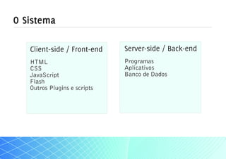 O Sistema

   Client-side / Front-end    Server-side / Back-end
   HTML                       Programas
   CSS                        Aplicativos
   JavaScript                 Banco de Dados
   Flash
   Outros Plugins e scripts
 