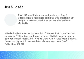 Usabilidade
           Em IHC, usabilidade normalmente se refere à
           simplicidade e facilidade com que uma interface, um
           programa de computador ou um website pode ser
           utilizado.



«Usabilidade é uma medida relativa. O mouse é fácil de usar, mas
para quem? Uma trackball pode ser mais fácil de usar por quem
tem deficiência motora ou sofre de LER. A interface ideal é aquela
que está adaptada às necessidades de seus usuários» (VAN
AMSTEL, online)
 