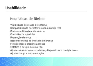 Usabilidade

  Heurísticas de Nielsen
  Visibilidade do estado do sistema
  Compatibilidade do sistema com o mundo real
  Controle e liberdade do usuário
  Consistência e padrões
  Prevenção de erros
  Reconhecimento ao invés de lembrança
  Flexibilidade e eficiência de uso
  Estética e design minimalista
  Ajudar os usuários a reconhecer, diagnosticar e corrigir erros
  Ajudas (Help) e documentação.
 