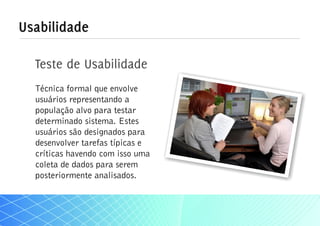 Usabilidade

  Teste de Usabilidade
  Técnica formal que envolve
  usuários representando a
  população alvo para testar
  determinado sistema. Estes
  usuários são designados para
  desenvolver tarefas típicas e
  críticas havendo com isso uma
  coleta de dados para serem
  posteriormente analisados.
 