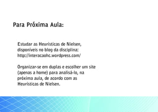 Para Próxima Aula:

 Estudar as Heurísticas de Nielsen,
 disponíveis no blog da disciplina:
 http://interacaohc.wordpress.com/

 Organizar-se em duplas e escolher um site
 (apenas a home) para analisá-lo, na
 próxima aula, de acordo com as
 Heurísticas de Nielsen.
 
