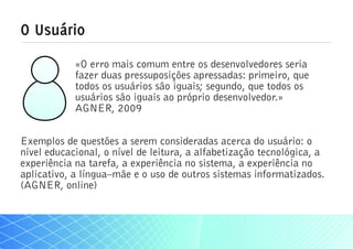 O Usuário
            «O erro mais comum entre os desenvolvedores seria
            fazer duas pressuposições apressadas: primeiro, que
            todos os usuários são iguais; segundo, que todos os
            usuários são iguais ao próprio desenvolvedor.»
            AGNER, 2009


Exemplos de questões a serem consideradas acerca do usuário: o
nível educacional, o nível de leitura, a alfabetização tecnológica, a
experiência na tarefa, a experiência no sistema, a experiência no
aplicativo, a língua–mãe e o uso de outros sistemas informatizados.
(AGNER, online)
 