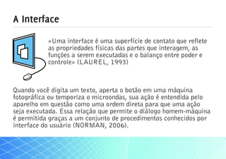 A Interface
           «Uma interface é uma superfície de contato que reflete
           as propriedades físicas das partes que interagem, as
           funções a serem executadas e o balanço entre poder e
           controle» (LAUREL, 1993)



Quando você digita um texto, aperta o botão em uma máquina
fotográfica ou temporiza o microondas, sua ação é entendida pelo
aparelho em questão como uma ordem direta para que uma ação
seja executada. Essa relação que permite o diálogo homem-máquina
é permitida graças a um conjunto de procedimentos conhecidos por
interface do usuário (NORMAN, 2006).
 