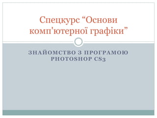 ЗНАЙОМСТВО З ПРОГРАМОЮ
PHOTOSHOP CS3
Спецкурс “Основи
комп'ютерної графіки”
 