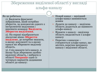 Збереження виділеної області у вигляді
альфа-каналу
Як це робиться.
1). Виділити фрагмент
зображення, який потрібно
зберегти, за допомогою одного з
інструментів виділення і
виконати команду Виділити,
Зберегти виділення.
2). На екрані відобразиться
діалогове вікно Зберегти
виділене, де потрібно вказати,
в якому документі та в якому
каналі ви збережете виділену
область.
3). Слід вказати ім'я каналу, в
якому буде збережено щойно
виділену область, і вибрати в
області Операція один із
чотирьох варіантів додавання
області до каналу:
 Новий канал – вихідний
альфа-канал замінюється
новим
 Додати до каналу – виділена
область додається до наявного
альфа-каналу
 Відняти з каналу - виділена
область видаляється з альфа-
каналу
 Перетин з каналом –
створюється альфа-канал, що
містить перетин вихідного
каналу і виділеної області.
 
