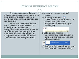 Режим швидкої маски
В деяких випадках форму
області виділення варто визначати
не в автоматичному режимі, а
вручну, з допомогою інструментів
малювання.
Виконати цю операцію дає
змогу режим швидкої маски –
каналу, який створюють
інструментами малювання. Маску
можна швидко перетворити на
виділену область або зберегти в
альфа-каналі на палітрі Канали
для подальшого використання.
Активація режиму швидкої
маски.
1). Клацнути кнопку
(Редагувати в режимі швидкої
маски) внизу на панелі
інструментів або натиснути
клавішу Q.
2). На панелі Канали
відобразиться новий канал із
написаним курсивом іменем
Швидка маска.
3). Вибрати будь-який інструмент
малювання і створити маску.
 