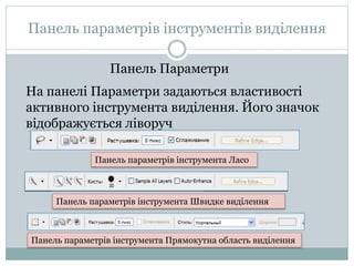 Панель параметрів інструментів виділення
На панелі Параметри задаються властивості
активного інструмента виділення. Його значок
відображується ліворуч
Панель Параметри
Панель параметрів інструмента Ласо
Панель параметрів інструмента Швидке виділення
Панель параметрів інструмента Прямокутна область виділення
 