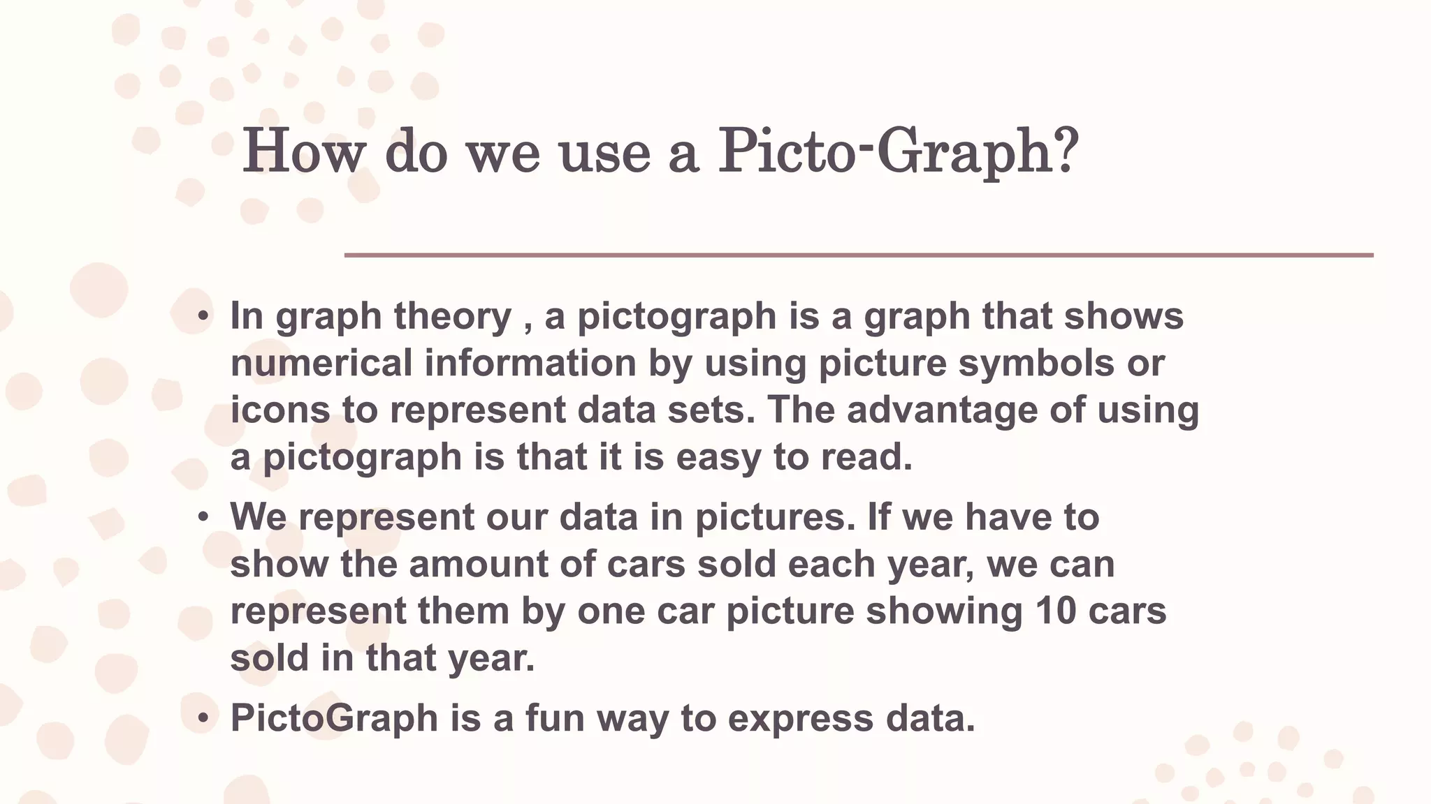 How do we use a Picto-Graph?
• In graph theory , a pictograph is a graph that shows
numerical information by using picture symbols or
icons to represent data sets. The advantage of using
a pictograph is that it is easy to read.
• We represent our data in pictures. If we have to
show the amount of cars sold each year, we can
represent them by one car picture showing 10 cars
sold in that year.
• PictoGraph is a fun way to express data.
 